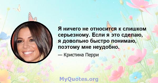 Я ничего не относится к слишком серьезному. Если я это сделаю, я довольно быстро понимаю, поэтому мне неудобно.