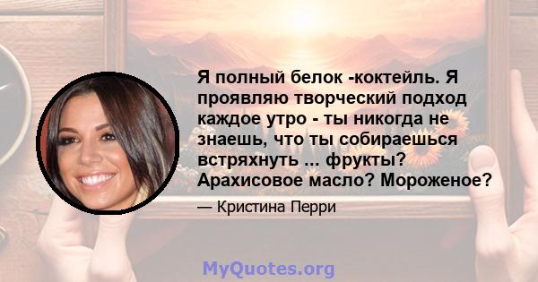 Я полный белок -коктейль. Я проявляю творческий подход каждое утро - ты никогда не знаешь, что ты собираешься встряхнуть ... фрукты? Арахисовое масло? Мороженое?