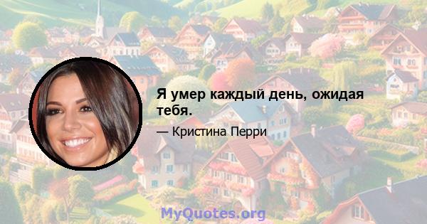 Я умер каждый день, ожидая тебя.