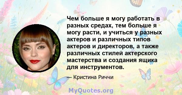 Чем больше я могу работать в разных средах, тем больше я могу расти, и учиться у разных актеров и различных типов актеров и директоров, а также различных стилей актерского мастерства и создания ящика для инструментов.