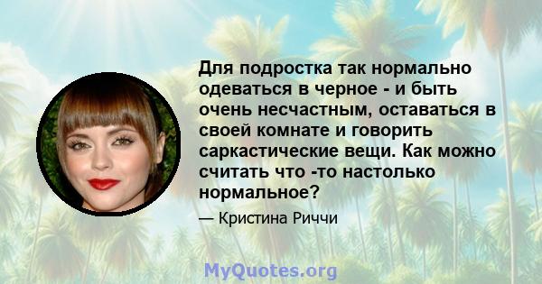 Для подростка так нормально одеваться в черное - и быть очень несчастным, оставаться в своей комнате и говорить саркастические вещи. Как можно считать что -то настолько нормальное?