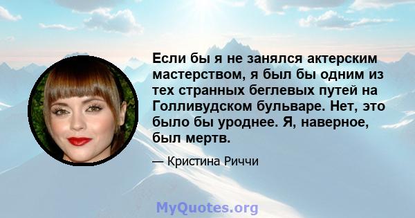 Если бы я не занялся актерским мастерством, я был бы одним из тех странных беглевых путей на Голливудском бульваре. Нет, это было бы уроднее. Я, наверное, был мертв.