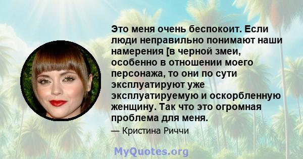 Это меня очень беспокоит. Если люди неправильно понимают наши намерения [в черной змеи, особенно в отношении моего персонажа, то они по сути эксплуатируют уже эксплуатируемую и оскорбленную женщину. Так что это огромная 