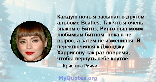 Каждую ночь я засыпал в другом альбоме Beatles. Так что я очень знаком с Битлз; Ринго был моим любимым битлом, пока я не вырос, а затем не изменился. Я переключился к Джорджу Харрисону как раз вовремя, чтобы вернуть