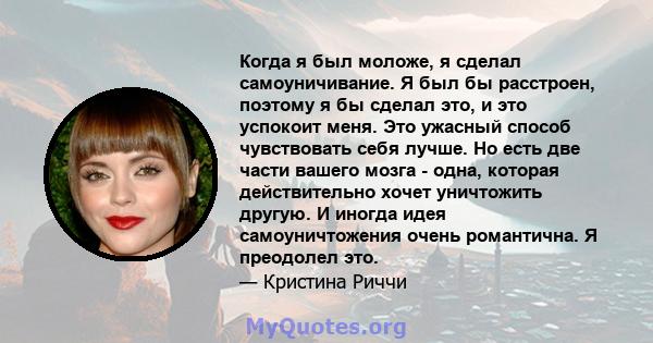 Когда я был моложе, я сделал самоуничивание. Я был бы расстроен, поэтому я бы сделал это, и это успокоит меня. Это ужасный способ чувствовать себя лучше. Но есть две части вашего мозга - одна, которая действительно