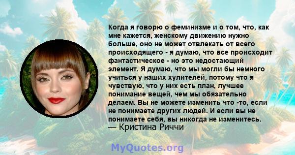 Когда я говорю о феминизме и о том, что, как мне кажется, женскому движению нужно больше, оно не может отвлекать от всего происходящего - я думаю, что все происходит фантастическое - но это недостающий элемент. Я думаю, 