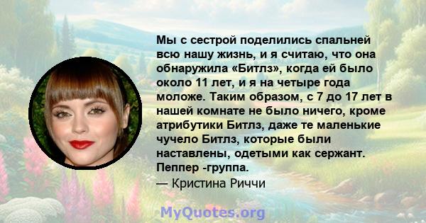 Мы с сестрой поделились спальней всю нашу жизнь, и я считаю, что она обнаружила «Битлз», когда ей было около 11 лет, и я на четыре года моложе. Таким образом, с 7 до 17 лет в нашей комнате не было ничего, кроме