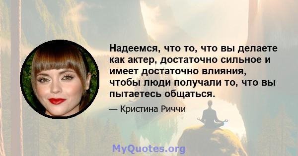 Надеемся, что то, что вы делаете как актер, достаточно сильное и имеет достаточно влияния, чтобы люди получали то, что вы пытаетесь общаться.