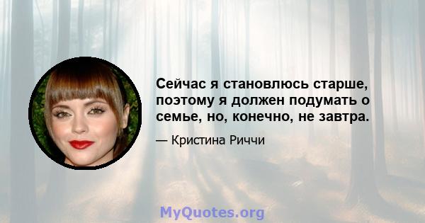 Сейчас я становлюсь старше, поэтому я должен подумать о семье, но, конечно, не завтра.