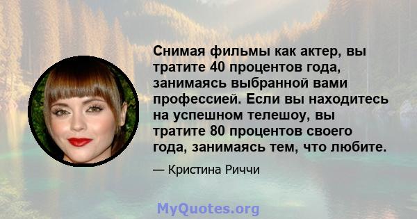 Снимая фильмы как актер, вы тратите 40 процентов года, занимаясь выбранной вами профессией. Если вы находитесь на успешном телешоу, вы тратите 80 процентов своего года, занимаясь тем, что любите.