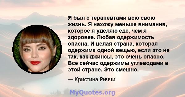 Я был с терапевтами всю свою жизнь. Я нахожу меньше внимания, которое я уделяю еде, чем я здоровее. Любая одержимость опасна. И целая страна, которая одержима одной вещью, если это не так, как джинсы, это очень опасно.