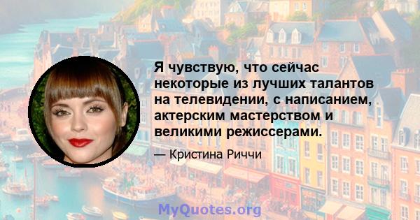 Я чувствую, что сейчас некоторые из лучших талантов на телевидении, с написанием, актерским мастерством и великими режиссерами.