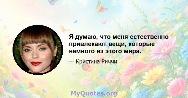 Я думаю, что меня естественно привлекают вещи, которые немного из этого мира.