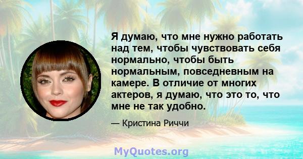 Я думаю, что мне нужно работать над тем, чтобы чувствовать себя нормально, чтобы быть нормальным, повседневным на камере. В отличие от многих актеров, я думаю, что это то, что мне не так удобно.