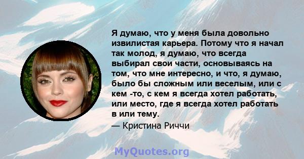 Я думаю, что у меня была довольно извилистая карьера. Потому что я начал так молод, я думаю, что всегда выбирал свои части, основываясь на том, что мне интересно, и что, я думаю, было бы сложным или веселым, или с кем