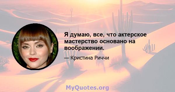 Я думаю, все, что актерское мастерство основано на воображении.