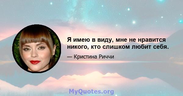 Я имею в виду, мне не нравится никого, кто слишком любит себя.