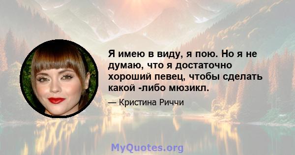 Я имею в виду, я пою. Но я не думаю, что я достаточно хороший певец, чтобы сделать какой -либо мюзикл.