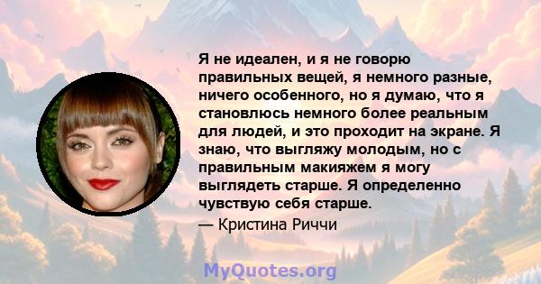 Я не идеален, и я не говорю правильных вещей, я немного разные, ничего особенного, но я думаю, что я становлюсь немного более реальным для людей, и это проходит на экране. Я знаю, что выгляжу молодым, но с правильным