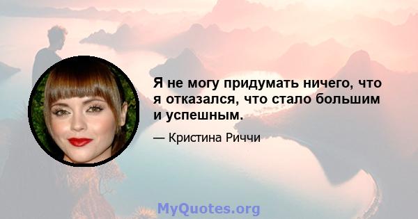 Я не могу придумать ничего, что я отказался, что стало большим и успешным.