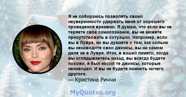 Я не собираюсь позволять своей неуверенности удержать меня от хорошего проведения времени. Я думаю, что если вы не теряете свое самосознание, вы не можете присутствовать в ситуации. Например, если вы в Лувре, но вы