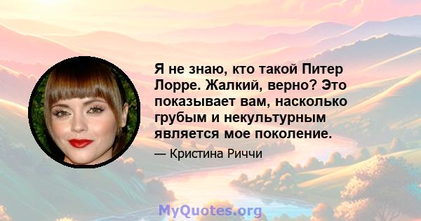 Я не знаю, кто такой Питер Лорре. Жалкий, верно? Это показывает вам, насколько грубым и некультурным является мое поколение.