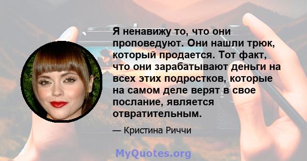 Я ненавижу то, что они проповедуют. Они нашли трюк, который продается. Тот факт, что они зарабатывают деньги на всех этих подростков, которые на самом деле верят в свое послание, является отвратительным.