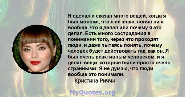 Я сделал и сказал много вещей, когда я был моложе, что я не знаю, понял ли я вообще, что я делал или почему я это делал. Есть много сострадания в понимании того, через что проходят люди, и даже пытаясь понять, почему