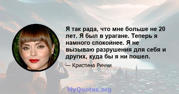 Я так рада, что мне больше не 20 лет. Я был в урагане. Теперь я намного спокойнее. Я не вызываю разрушения для себя и других, куда бы я ни пошел.