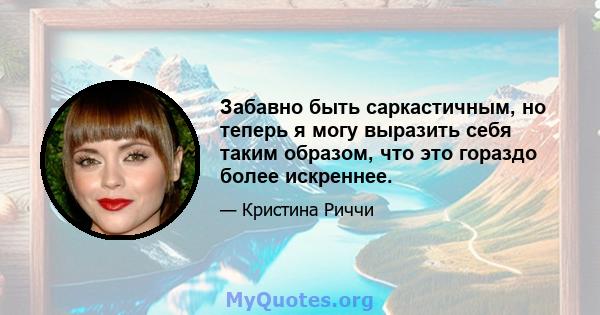 Забавно быть саркастичным, но теперь я могу выразить себя таким образом, что это гораздо более искреннее.