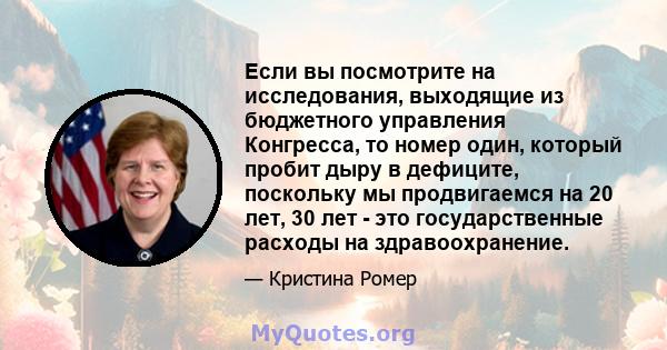 Если вы посмотрите на исследования, выходящие из бюджетного управления Конгресса, то номер один, который пробит дыру в дефиците, поскольку мы продвигаемся на 20 лет, 30 лет - это государственные расходы на