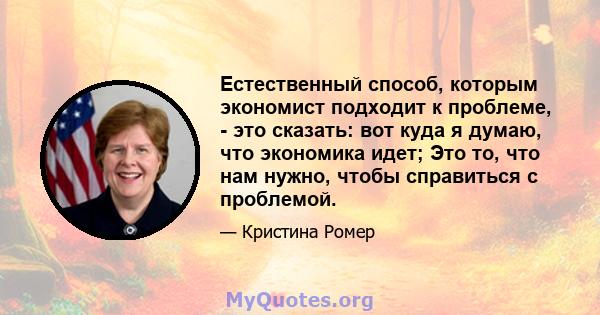 Естественный способ, которым экономист подходит к проблеме, - это сказать: вот куда я думаю, что экономика идет; Это то, что нам нужно, чтобы справиться с проблемой.