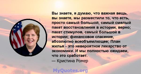 Вы знаете, я думаю, что важная вещь, вы знаете, мы разместили то, что есть, просто самый большой, самый смелый пакет восстановления в истории, верно; пакет стимулов, самый большой в истории; финансовое спасение,