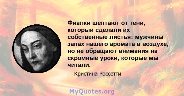 Фиалки шептают от тени, который сделали их собственные листья: мужчины запах нашего аромата в воздухе, но не обращают внимания на скромные уроки, которые мы читали.