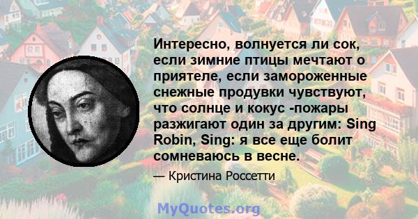 Интересно, волнуется ли сок, если зимние птицы мечтают о приятеле, если замороженные снежные продувки чувствуют, что солнце и кокус -пожары разжигают один за другим: Sing Robin, Sing: я все еще болит сомневаюсь в весне.