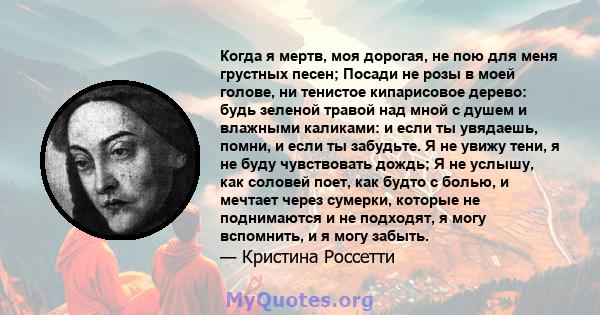 Когда я мертв, моя дорогая, не пою для меня грустных песен; Посади не розы в моей голове, ни тенистое кипарисовое дерево: будь зеленой травой над мной с душем и влажными каликами: и если ты увядаешь, помни, и если ты