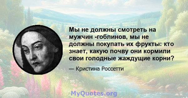 Мы не должны смотреть на мужчин -гоблинов, мы не должны покупать их фрукты: кто знает, какую почву они кормили свои голодные жаждущие корни?