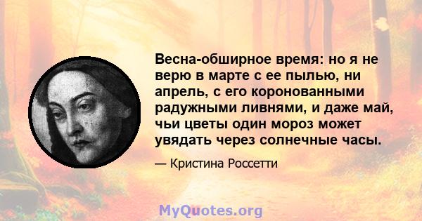 Весна-обширное время: но я не верю в марте с ее пылью, ни апрель, с его коронованными радужными ливнями, и даже май, чьи цветы один мороз может увядать через солнечные часы.