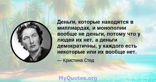 Деньги, которые находятся в миллиардах, и монополии вообще не деньги, потому что у людей их нет, а деньги демократичны, у каждого есть некоторые или их вообще нет.