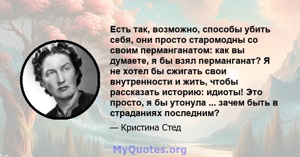 Есть так, возможно, способы убить себя, они просто старомодны со своим перманганатом: как вы думаете, я бы взял перманганат? Я не хотел бы сжигать свои внутренности и жить, чтобы рассказать историю: идиоты! Это просто,