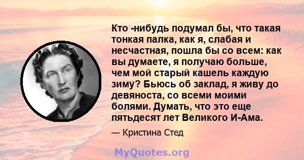 Кто -нибудь подумал бы, что такая тонкая палка, как я, слабая и несчастная, пошла бы со всем: как вы думаете, я получаю больше, чем мой старый кашель каждую зиму? Бьюсь об заклад, я живу до девяноста, со всеми моими