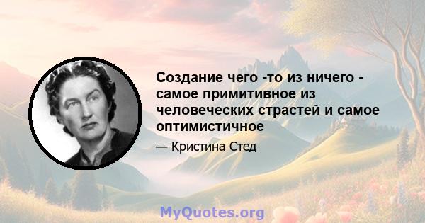 Создание чего -то из ничего - самое примитивное из человеческих страстей и самое оптимистичное