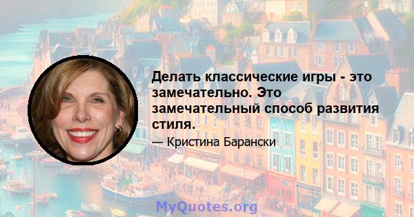 Делать классические игры - это замечательно. Это замечательный способ развития стиля.