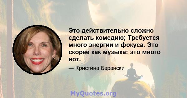 Это действительно сложно сделать комедию; Требуется много энергии и фокуса. Это скорее как музыка: это много нот.