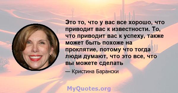 Это то, что у вас все хорошо, что приводит вас к известности. То, что приводит вас к успеху, также может быть похоже на проклятие, потому что тогда люди думают, что это все, что вы можете сделать