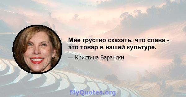 Мне грустно сказать, что слава - это товар в нашей культуре.