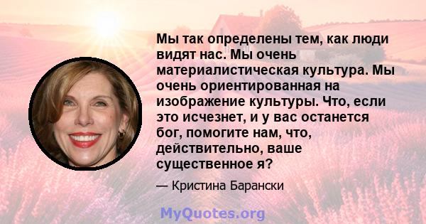 Мы так определены тем, как люди видят нас. Мы очень материалистическая культура. Мы очень ориентированная на изображение культуры. Что, если это исчезнет, ​​и у вас останется бог, помогите нам, что, действительно, ваше