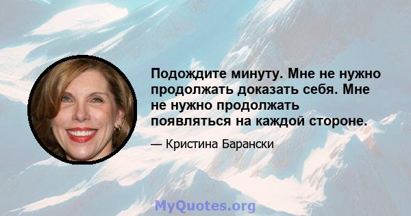 Подождите минуту. Мне не нужно продолжать доказать себя. Мне не нужно продолжать появляться на каждой стороне.