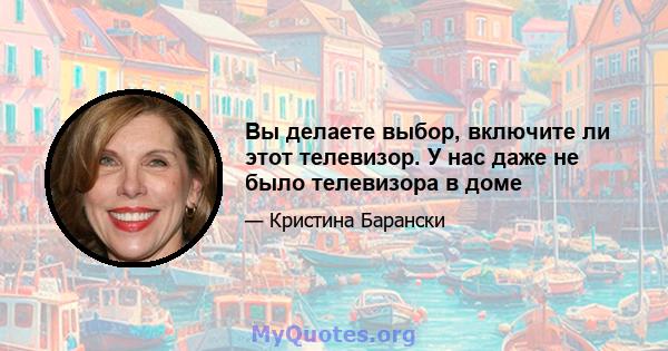 Вы делаете выбор, включите ли этот телевизор. У нас даже не было телевизора в доме