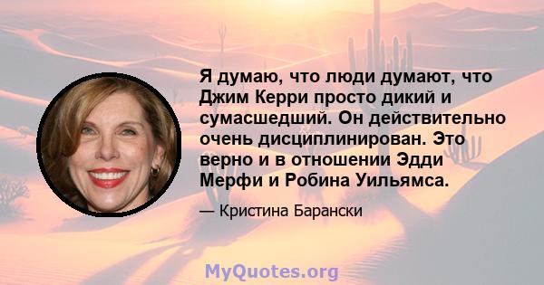 Я думаю, что люди думают, что Джим Керри просто дикий и сумасшедший. Он действительно очень дисциплинирован. Это верно и в отношении Эдди Мерфи и Робина Уильямса.